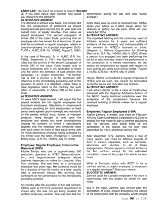 LABOR LAW – Bar Q & A (as arranged by Topics) 1994-2006
Page 96 of 108
(a) If you were ABC's legal counsel, how would
you respond to this demand?
ALTERNATIVE ANSWER:
The demand is without legal basis. The simple fact
that the employment of petitioners as project
employees had gone beyond one (1) year does not
detract from, or legally dissolve, their status as
project employees. The second paragraph of
Article 280 of the Labor Code, providing that an
employee who has served for at least one (1) year
shall be considered a regular employee, relates to
casual employees, not to project employees. (ALU-
TUCP v. NLRC, G.R. No. 109902, August 2, 1994)
In the case of Mercado, Sr. v. NLRC, G.R. No.
79869, September 5, 1991, the Supreme Court
ruled that the proviso in the second paragraph of
Article 280 of the Labor Code relates only to
casual employees and is not applicable to those
who fall within the definition of said Article's first
paragraph, i.e., project employees. The familiar
rule is that a proviso is to be construed with
reference to the immediately preceding part of the
provision to which it is attached, unless there is
clear legislative intent to the contrary. No such
intent is observable in Article 280 of the Labor
Code.
ALTERNATIVE ANSWER:
If I were ABC's legal counsel, I will argue that the
project workers are not regular employees but
fixed-term employees. Stipulation in employment
contracts providing for term employment or fixed
period were agreed upon knowingly and voluntarily
by the parties without force, duress or improper
pressure, being brought to bear upon the
employee and absent any other circumstances
vitiating his consent, or where it satisfactorily
appears that the employer and employee dealt
with each other on more or less equal terms with
no moral dominance whatever being exercised by
the former over the latter. (Pangilinan v. General
Milling Corp., G.R. No. 149329, July 12, 2004)
Employee; Regular Employee; Constructive
Dismissal (2005)
Kitchie Tempo was one of approximately 500
production operators at HITEC Semiconductors,
Inc., and export-oriented enterprise whose
business depended on orders for computer chips
from overseas. She was hired as a contractual
employee four years ago. Her contracts would be
for a duration of five (5) months at a time, usually
after a one-month interval. Her re-hiring was
contingent on her performance for the immediately
preceding contract.
Six months after the expiration of her last contract,
Kitchie went to HITEC's personnel department to
inquire why she was not yet being recalled for
another temporary contract. She was told that her
performance during her last stint was "below
average."
Since there was no union to represent her, Kitchie
seeks your advice as a labor lawyer about her
chances of getting her job back. What will your
advice be? (5%)
ALTERNATIVE ANSWER:
The repeated rehiring and the continuing need of
Kitchie's services for 4 years are sufficient
evidence of the necessity and indispensability of
her services to HITEC's business or trade.
(Magsalin v. National Organization for Working
Men, et al., G.R. No. 148492, May 9, 2003) Where
a person thus engaged has been performing the
job for at least one year, even if the performance is
not continuous or is merely intermittent, the law
deems the employment as regular with respect to
such activity and while such activity exists. (Paguio
v. NLRC, G.R. No. 147816, May 9, 2003)
Hence, Ritchie is considered a regular employee of
HITEC and as such, she cannot be terminated
except for cause and only after due process.
ALTERNATIVE ANSWER:
I will advice Kitchie to file a case of constructive
dismissal with the Regional Arbitration branch of
the NLRC having territorial jurisdiction over the
workplace of the complainant because the
constant re-hiring of Kitchie makes her a regular
employee.
Employee; Regular Employees (1994)
Aldrich Zamora, a welder, was hired on February
1972 by Asian Contractors Corporation (ACC) for a
project. He was made to sign a contract stipulating
that his services were being hired for the
completion of the project, but not later than
December 30, 1972, whichever comes first.
After December 1972, Zamora, being a man of
many talents, was hired for different projects of
ACC in various capacities, such as carpenter,
electrician and plumber. In all of these
engagements, Zamora signed a contract similar to
his first contract except for the estimated
completion dates of the project for which he was
hired.
What is Zamora's status with ACC? Is he a
contract worker, a project employee, a temporary
or a regular employee? State your reason.
SUGGESTED ANSWER:
Zamora could be a project employee if his work is
coterminous with the project for which he was
hired.
But in the case, Zamora was rehired after the
completion of every project throughout the period
of his employment with the company which ranged
 