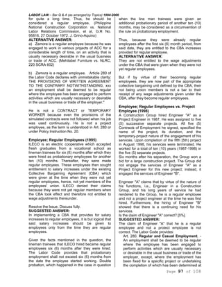 LABOR LAW – Bar Q & A (as arranged by Topics) 1994-2006
Page 97 of 108
for quite a long time. Thus, he should be
considered a regular employee, (Philippine
National Construction Corporation vs. National
Labor Relations Commission, et al, G.R No.
95816, 27 October 1972. J. Grino-Aquino)
ALTERNATIVE ANSWER:
a) Zamora is a regular employee because he was
engaged to work in various projects of ACC for a
considerable length of time, on an activity that is
usually necessary desirable in the usual business
or trade of ACC. (Mehitabel Furniture vs. NLRC,
220 SCRA 602)
b) Zamora is a regular employee. Article 280 of
the Labor Code declares with unmistakable clarity:
THE PROVISIONS OF WRITTEN AGREEMENT
TO THE CONTRARY NOTWITHSTANDING, xxx
an employment shall be deemed to be regular
where the employee has been engaged to perform
activities which are usually necessary or desirable
in the usual business or trade of the employer."
He is not a CONTRACT or TEMPORARY
WORKER because even the provisions of the
simulated contracts were not followed when his job
was used continuously. He is not a project
employee, as the term is understood in Art. 280 or
under Policy Instruction No. 20.
Employee; Regular Employees (1995)
ILECO is an electric cooperative which accepted
fresh graduates from a vocational school as
lineman trainees for six (6) months after which they
were hired as probationary employees for another
ten (10) months. Thereafter, they were made
regular employees. These employees then sought
entitlement to salary increases under the existing
Collective Bargaining Agreement (CBA) which
were given at the time when they were not yet
regular employees, hence, not yet members of the
employees' union. ILECO denied their claims
because they were not yet regular members when
the CBA took effect and therefore not entitled to
wage adjustments thereunder.
Resolve the Issue. Discuss fully.
SUGGESTED ANSWER:
In implementing a CBA that provides for salary
increases to regular employees, it is but logical that
said salary increases should be given to
employees only from the time they are regular
employees.
Given the facts mentioned in the question, the
lineman trainees that ILECO hired became regular
employees six (6) months after they were hired.
The Labor Code provides that probationary
employment shall not exceed six (6) months from
the date the employee started working. Double
probation, which happened in the case in question
when the line man trainees were given an
additional probationary period of another ten (10)
months, may be considered as a circumvention of
the rule on probationary employment.
Thus, because they were already regular
employees after the first six (6) month period, from
said date, they are entitled to the CBA increases
provided for regular employee.
ALTERNATIVE ANSWER:
They are not entitled to the wage adjustments
under the CBA that were given when they were not
yet regular employees.
But if by virtue of their becoming regular
employees, they are now part of the appropriate
collective bargaining unit defined by the CBA, their
not being union members is not a bar to their
receipt of any wage adjustments given under the
CBA, after they become regular employees.
Employee; Regular Employees vs. Project
Employee (1998)
A Construction Group hired Engineer "A" as a
Project Engineer in 1987. He was assigned to five
(5) successive separate projects. All five (5)
Contracts of Employment he signed, specified the
name of the project, its duration, and the
temporary-project nature of the engagement of his
services. Upon completion of the fifth [5th) project
in August 1998, his services were terminated. He
worked for a total of ten (10) years (1987-1998) in
the five (5) separate projects.
Six months after his separation, the Group won a
bid for a large construction project. The Group did
not engage the services of Engineer "A" as a
Project Engineer for this new project; instead, it
engaged the services of Engineer "B".
Engineer "A" claims that by virtue of the nature of
his functions, i.e., Engineer in a Construction
Group, and his long years of service he had
rendered to the Group, he is a regular employee
and not a project engineer at the time he was first
hired. Furthermore, the hiring of Engineer "B"
showed that there is a continuing need for his
services.
Is the claim of Engineer "A" correct? [5%]
SUGGESTED ANSWER:
The claim of Engineer "A" that he is a regular
employee and not a protect employee is not
correct. The Labor Code provides:
Art. 280. Regular and Casual Employment. -
An employment shall be deemed to be regular
where the employee has been engaged to
perform activities which are usually necessary
or desirable in the usual business or trade of the
employer, except, where the employment has
been fixed for a specific project or undertaking
the completion of which has been determined at
 