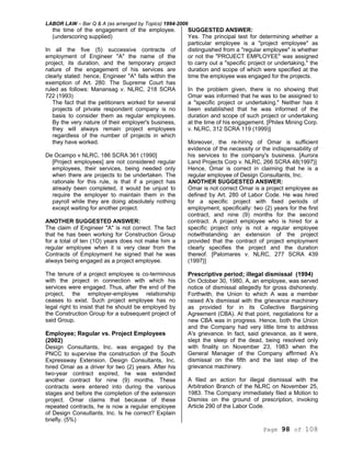 LABOR LAW – Bar Q & A (as arranged by Topics) 1994-2006
Page 98 of 108
the time of the engagement of the employee.
(underscoring supplied)
In all the five (5) successive contracts of
employment of Engineer "A" the name of the
project, its duration, and the temporary project
nature of the engagement of his services are
clearly stated: hence, Engineer "A" falls within the
exemption of Art. 280. The Supreme Court has
ruled as follows: Manansag v. NLRC, 218 SCRA
722 (1993)
The fact that the petitioners worked for several
projects of private respondent company is no
basis to consider them as regular employees.
By the very nature of their employer's business,
they will always remain project employees
regardless of the number of projects in which
they have worked.
De Ocampo v NLRC, 186 SCRA 361 (1990]
[Project employees] are not considered regular
employees, their services, being needed only
when there are projects to be undertaken. The
rationale for this rule, is that if a project has
already been completed, it would be unjust to
require the employer to maintain them in the
payroll while they are doing absolutely nothing
except waiting for another project.
ANOTHER SUGGESTED ANSWER:
The claim of Engineer "A" is not correct. The fact
that he has been working for Construction Group
for a total of ten (1O) years does not make him a
regular employee when it is very clear from the
Contracts of Employment he signed that he was
always being engaged as a project employee.
The tenure of a project employee is co-terminous
with the project in connection with which his
services were engaged. Thus, after the end of the
project, the employer-employee relationship
ceases to exist. Such project employee has no
legal right to insist that he should be employed by
the Construction Group for a subsequent project of
said Group.
Employee; Regular vs. Project Employees
(2002)
Design Consultants, Inc. was engaged by the
PNCC to supervise the construction of the South
Expressway Extension. Design Consultants, Inc.
hired Omar as a driver for two (2) years. After his
two-year contract expired, he was extended
another contract for nine (9) months. These
contracts were entered into during the various
stages and before the completion of the extension
project. Omar claims that because of these
repeated contracts, he is now a regular employee
of Design Consultants. Inc. Is he correct? Explain
briefly. (5%)
SUGGESTED ANSWER:
Yes. The principal test for determining whether a
particular employee is a "project employee" as
distinguished from a "regular employee" is whether
or not the "PROJECT EMPLOYEE" was assigned
to carry out a "specific project or undertaking," the
duration and scope of which were specified at the
time the employee was engaged for the projects.
In the problem given, there is no showing that
Omar was informed that he was to be assigned to
a "specific project or undertaking." Neither has it
been established that he was informed of the
duration and scope of such project or undertaking
at the time of his engagement. [Philex Mining Corp.
v. NLRC, 312 SCRA 119 (1999)]
Moreover, the re-hiring of Omar is sufficient
evidence of the necessity or the indispensability of
his services to the company's business. [Aurora
Land Projects Corp v. NLRC, 266 SCRA 48(1997}]
Hence, Omar is correct in claiming that he is a
regular employee of Design Consultants, Inc.
ANOTHER SUGGESTED ANSWER:
Omar is not correct Omar is a project employee as
defined by Art. 280 of Labor Code. He was hired
for a specific project with fixed periods of
employment, specifically: two (2) years for the first
contract, and nine (9) months for the second
contract. A project employee who is hired for a
specific project only is not a regular employee
notwithstanding an extension of the project
provided that the contract of project employment
clearly specifies the project and the duration
thereof. [Palomares v. NLRC, 277 SCRA 439
(1997}]
Prescriptive period; illegal dismissal (1994)
On October 30, 1980, A, an employee, was served
notice of dismissal allegedly for gross dishonesty.
Forthwith, the Union to which A was a member
raised A's dismissal with the grievance machinery
as provided for in its Collective Bargaining
Agreement (CBA). At that point, negotiations for a
new CBA was in progress. Hence, both the Union
and the Company had very little time to address
A's grievance. In fact, said grievance, as it were,
slept the sleep of the dead, being resolved only
with finality on November 23, 1983 when the
General Manager of the Company affirmed A's
dismissal on the fifth and the last step of the
grievance machinery.
A filed an action for illegal dismissal with the
Arbitration Branch of the NLRC on November 25,
1983. The Company immediately filed a Motion to
Dismiss on the ground of prescription, invoking
Article 290 of the Labor Code.
 