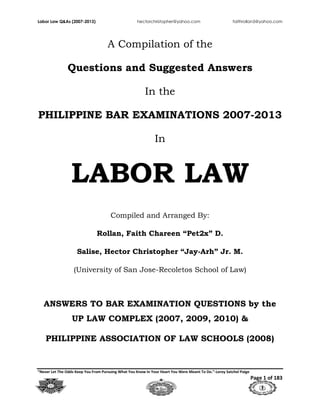 Labor Law Q&As (2007-2013) hectorchristopher@yahoo.com faithrollan5@yahoo.com
“Never Let The Odds Keep You From Pursuing What You Know In Your Heart You Were Meant To Do.”-Leroy Satchel Paige
Page 1 of 183
A Compilation of the
Questions and Suggested Answers
In the
PHILIPPINE BAR EXAMINATIONS 2007-2013
In
LABOR LAW
Compiled and Arranged By:
Rollan, Faith Chareen ―Pet2x‖ D.
Salise, Hector Christopher ―Jay-Arh‖ Jr. M.
(University of San Jose-Recoletos School of Law)
ANSWERS TO BAR EXAMINATION QUESTIONS by the
UP LAW COMPLEX (2007, 2009, 2010) &
PHILIPPINE ASSOCIATION OF LAW SCHOOLS (2008)
 