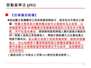 勞動基準法 §59④ 【從補償到賠償】 按由雇主負擔費用之其他商業保險給付，固非依法令規定之補償， 惟雇主既係為分擔其職災給付之風險而為之投保，以勞動基準法第 59 條職業災害補償制度設計之理念在分散風險，而不在追究責任 ，與保險制度係將個人損失直接分散給向同一保險人投保之其他要保人，間接分散給廣大之社會成員之制度不謀而合。 是以雇主為勞工投保商業保險，確保其賠償資力，並以保障勞工獲得相當程度之賠償或補償為目的，應可由雇主主張類推適用該條規定予以抵充，始得謂與立法目的相合 （最高法院 95 年度台上字第 854 號判決意旨參照）。 