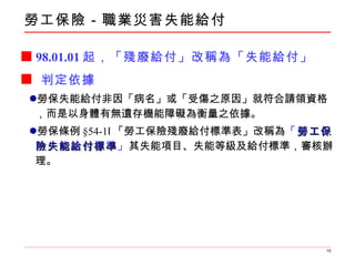 勞工保險 － 職業災害失能給付 98.01.01 起，「殘廢給付」改稱為「失能給付」 判定依據 勞保失能給付非因「病名」或「受傷之原因」就符合請領資格，而是以身體有無遺存機能障礙為衡量之依據。 勞保條例 § 54-1Ⅰ 「勞工保險殘廢給付標準表」改稱為 「 勞工保險失能給付標準 」 其失能項目、失能等級及給付標準，審核辦理。 