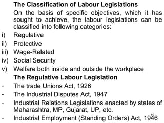 The Classification of Labour Legislations
On the basis of specific objectives, which it has
sought to achieve, the labour legislations can be
classified into following categories:
i) Regulative
ii) Protective
iii) Wage-Related
iv) Social Security
v) Welfare both inside and outside the workplace
The Regulative Labour Legislation
The trade Unions Act, 1926
The Industrial Disputes Act, 1947
Industrial Relations Legislations enacted by states of
Maharashtra, MP, Gujarat, UP, etc.
10
Industrial Employment (Standing Orders) Act, 1946

 