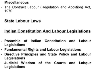 Miscellaneous
- The Contract Labour (Regulation and Abolition) Act,
1970

State Labour Laws
Indian Constitution And Labour Legislations
- Preamble of Indian Constitution and Labour
Legislations
- Fundamental Rights and Labour Legislations
- Directive Principles and State Policy and Labour
Legislations
- Judicial Wisdom of the Courts and Labour
13
Legislations

 