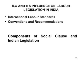 ILO AND ITS INFLUENCE ON LABOUR
LEGISLATION IN INDIA
• International Labour Standards
• Conventions and Recommendations

Components of Social Clause and
Indian Legislation

14

 