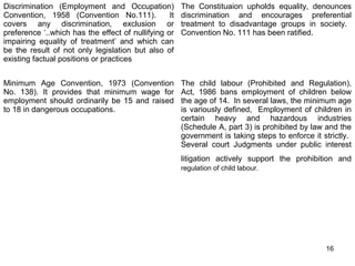 Discrimination (Employment and Occupation)
Convention, 1958 (Convention No.111).
It
covers any discrimination, exclusion or
preference ‘..which has the effect of nullifying or
impairing equality of treatment’ and which can
be the result of not only legislation but also of
existing factual positions or practices

The Constituaion upholds equality, denounces
discrimination and encourages preferential
treatment to disadvantage groups in society.
Convention No. 111 has been ratified.

Minimum Age Convention, 1973 (Convention
No. 138). It provides that minimum wage for
employment should ordinarily be 15 and raised
to 18 in dangerous occupations.

The child labour (Prohibited and Regulation),
Act, 1986 bans employment of children below
the age of 14. In several laws, the minimum age
is variously defined, Employment of children in
certain heavy and hazardous industries
(Schedule A, part 3) is prohibited by law and the
government is taking steps to enforce it strictly.
Several court Judgments under public interest
litigation actively support the prohibition and
regulation of child labour.

16

 