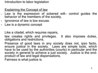 Introduction to labor legislation
Explaining the Concept of law
- Law is the expression of sobered will– control guides the
behavior of the members of the society.
- Ignorance of law is low excuse.
- Law is a dynamic concept
Like a citadel, which requires repairs,
law creates rights and privileges. It also imposes duties,
obligations and restrictions.
Presence of good laws in any society does not, ipso facto,
ensure justice in the society. Laws are simple tools, which
have to be used by the authorities (courts) in particular and the
society in general to achieve a just society. Justice is the endproduct of law and legal dispensations.
Fairness is what justice is.
2

 
