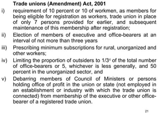 i)

ii)
iii)
iv)
v)

Trade unions (Amendment) Act, 2001
requirement of 10 percent or 10 of workmen, as members for
being eligible for registration as workers, trade union in place
of only 7 persons provided for earlier, and subsequent
maintenance of this membership after registration;
Election of members of executive and office-bearers at an
interval of not more than three years
Prescribing minimum subscriptions for rural, unorganized and
other workers;
Limiting the proportion of outsiders to 1/3rd of the total number
of office-bearers or 5, whichever is less generally, and 50
percent in the unorganized sector, and
Debarring members of Council of Ministers or persons
holding office of profit in the union or state (not employed in
an establishment or industry with which the trade union is
connected) from membership of the executive or other officebearer of a registered trade union.
21

 