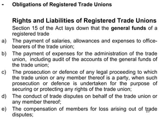 -

Obligations of Registered Trade Unions

Rights and Liabilities of Registered Trade Unions
a)
b)
c)

d)
e)

Section 15 of the Act lays down that the general funds of a
registered trade
The payment of salaries, allowances and expenses to officebearers of the trade union;
The payment of expenses for the administration of the trade
union, including audit of the accounts of the general funds of
the trade union;
The prosecution or defence of any legal proceeding to which
the trade union or any member thereof is a party, when such
prosecution or defence is undertaken for the purpose of
securing or protecting any rights of the trade union;
The conduct of trade disputes on behalf of the trade union or
any member thereof;
The compensation of members for loss arising out of trade
23
disputes;

 