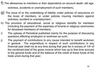 f)

The allowances to members or their dependents on account death, old age,
sickness, accidents or unemployment of such members ;

g)

The issue of or the undertaking of liability under policies of assurance on
the loves of members, or under policies insuring members against
sickness, accident or unemployment ;
h) The provision of educational, social or religious benefits for members
(including the payment of the expenses of funeral or religious ceremonies
for deceased members) of members;
i)
The upkeep of Periodical published mainly for the purpose of discussing
questions affecting employers or workmen as such;
j)
The payment of contributions to any cause intended to benefit workmen
in general. The expenditure in respect of such contributions in any
financial year shall not at any time during that year be in excess of 1/4 th of
the combined total of the gross income which has up to that time accrued
to the general funds and of the balance of the credit of these funds of the
trade union during that year;

24

 