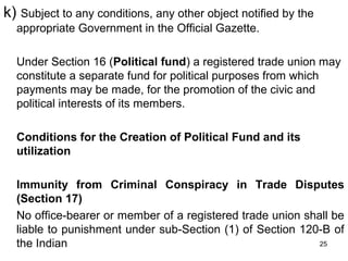 k) Subject to any conditions, any other object notified by the
appropriate Government in the Official Gazette.
Under Section 16 (Political fund) a registered trade union may
constitute a separate fund for political purposes from which
payments may be made, for the promotion of the civic and
political interests of its members.
Conditions for the Creation of Political Fund and its
utilization
Immunity from Criminal Conspiracy in Trade Disputes
(Section 17)
No office-bearer or member of a registered trade union shall be
liable to punishment under sub-Section (1) of Section 120-B of
25
the Indian

 