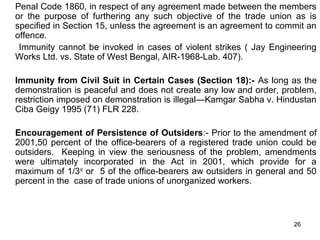 Penal Code 1860, in respect of any agreement made between the members
or the purpose of furthering any such objective of the trade union as is
specified in Section 15, unless the agreement is an agreement to commit an
offence.
Immunity cannot be invoked in cases of violent strikes ( Jay Engineering
Works Ltd. vs. State of West Bengal, AIR-1968-Lab. 407).
Immunity from Civil Suit in Certain Cases (Section 18):- As long as the
demonstration is peaceful and does not create any low and order, problem,
restriction imposed on demonstration is illegal—Kamgar Sabha v. Hindustan
Ciba Geigy 1995 (71) FLR 228.
Encouragement of Persistence of Outsiders:- Prior to the amendment of
2001,50 percent of the office-bearers of a registered trade union could be
outsiders. Keeping in view the seriousness of the problem, amendments
were ultimately incorporated in the Act in 2001, which provide for a
maximum of 1/3rd or 5 of the office-bearers aw outsiders in general and 50
percent in the case of trade unions of unorganized workers.

26

 