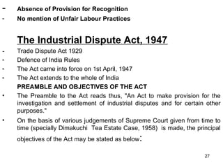 -

Absence of Provision for Recognition

-

No mention of Unfair Labour Practices

The Industrial Dispute Act, 1947
•

•

Trade Dispute Act 1929
Defence of India Rules
The Act came into force on 1st April, 1947
The Act extends to the whole of India
PREAMBLE AND OBJECTIVES OF THE ACT
The Preamble to the Act reads thus, "An Act to make provision for the
investigation and settlement of industrial disputes and for certain other
purposes."
On the basis of various judgements of Supreme Court given from time to
time (specially Dimakuchi Tea Estate Case, 1958) is made, the principal
objectives of the Act may be stated as below

:
27

 