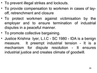 • To prevent illegal strikes and lockouts.
• To provide compensation to workmen in cases of layoff, retrenchment and closure
• To protect workmen against victimisation by the
employer and to ensure termination of industrial
disputes in a peaceful manner.
• To promote collective bargaining.
• Justice Krishna Iyer, L.I.C - SC 1980 - IDA is a benign
measure. It preempt industrial tension - It is a
mechanism for dispute resolution - It ensures
industrial justice and creates climate of goodwill.

29

 