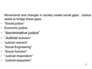 Movements and changes in society create social gaps. Justice
seeks to bridge these gaps.
- “Social justice”
- Economic justice

- “discriminative justice”
- “Judicial Activism”
-

“judicial restraint”
“Social Engineering”
“Social Activism”
“Judicial imperialism”
“Judicial despotism”
3

 