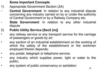 1)
2)
•
•
•
•
•

Some Important Concepts
Appropriate Government Section (2A)
Central Government: In relation to any industrial dispute
concerning any industry carried on by or under the authority
of Central Government or by a Railway Company etc.
State Government: In relation to any other industrial
dispute
Public Utility Service [Sec2 (m)]
any railway service or any transport service for the carriage
of passengers or goods by air;
any section of an industrial establishment on the working of
which the safety of the establishment or the workmen
employed therein depends;
any postal, telegraph or telephone service;
any industry which supplies power, light or water to the
public;
any system of public conservancy or sanitation
30

 