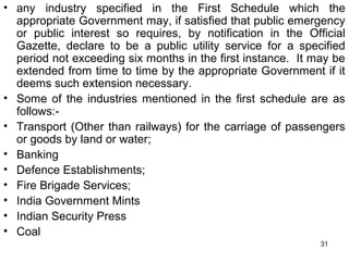 • any industry specified in the First Schedule which the
appropriate Government may, if satisfied that public emergency
or public interest so requires, by notification in the Official
Gazette, declare to be a public utility service for a specified
period not exceeding six months in the first instance. It may be
extended from time to time by the appropriate Government if it
deems such extension necessary.
• Some of the industries mentioned in the first schedule are as
follows:• Transport (Other than railways) for the carriage of passengers
or goods by land or water;
• Banking
• Defence Establishments;
• Fire Brigade Services;
• India Government Mints
• Indian Security Press
• Coal
31

 