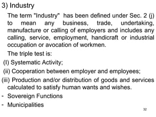 3) Industry
The term "Industry" has been defined under Sec. 2 (j)
to mean any business, trade, undertaking,
manufacture or calling of employers and includes any
calling, service, employment, handicraft or industrial
occupation or avocation of workmen.
The triple test is:
(I) Systematic Activity;
(ii) Cooperation between employer and employees;
(iii) Production and/or distribution of goods and services
calculated to satisfy human wants and wishes.
- Sovereign Functions
- Municipalities
32

 