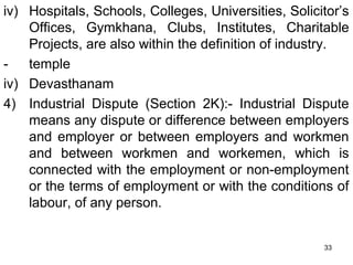 iv) Hospitals, Schools, Colleges, Universities, Solicitor’s
Offices, Gymkhana, Clubs, Institutes, Charitable
Projects, are also within the definition of industry.
temple
iv) Devasthanam
4) Industrial Dispute (Section 2K):- Industrial Dispute
means any dispute or difference between employers
and employer or between employers and workmen
and between workmen and workemen, which is
connected with the employment or non-employment
or the terms of employment or with the conditions of
labour, of any person.
33

 