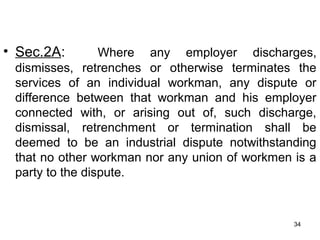 • Sec.2A:

Where any employer discharges,
dismisses, retrenches or otherwise terminates the
services of an individual workman, any dispute or
difference between that workman and his employer
connected with, or arising out of, such discharge,
dismissal, retrenchment or termination shall be
deemed to be an industrial dispute notwithstanding
that no other workman nor any union of workmen is a
party to the dispute.

34

 
