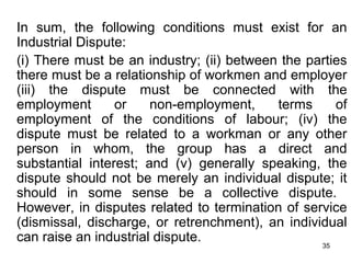 In sum, the following conditions must exist for an
Industrial Dispute:
(i) There must be an industry; (ii) between the parties
there must be a relationship of workmen and employer
(iii) the dispute must be connected with the
employment
or
non-employment,
terms
of
employment of the conditions of labour; (iv) the
dispute must be related to a workman or any other
person in whom, the group has a direct and
substantial interest; and (v) generally speaking, the
dispute should not be merely an individual dispute; it
should in some sense be a collective dispute.
However, in disputes related to termination of service
(dismissal, discharge, or retrenchment), an individual
can raise an industrial dispute.
35

 