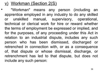 v) Workman (Section 2(S)
•

"Workman" means any person (including an
apprentice employed in any industry to do any skilled
or unskilled manual, supervisory, operational,
technical or clerical work for hire or reward whether
the terms of employment be expressed or implied, and
for the purposes, of any proceeding under this Act in
relation to an industrial dispute, includes any such
person who has been dismissed, discharged or
retrenched in connection with, or as a consequence
of, that dispute or whose dismissal, discharge, or
retrenchment has led to that dispute, but does not
include any such person:
36

 