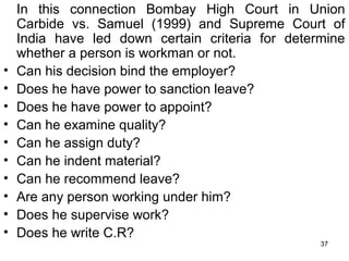 •
•
•
•
•
•
•
•
•
•

In this connection Bombay High Court in Union
Carbide vs. Samuel (1999) and Supreme Court of
India have led down certain criteria for determine
whether a person is workman or not.
Can his decision bind the employer?
Does he have power to sanction leave?
Does he have power to appoint?
Can he examine quality?
Can he assign duty?
Can he indent material?
Can he recommend leave?
Are any person working under him?
Does he supervise work?
Does he write C.R?
37

 
