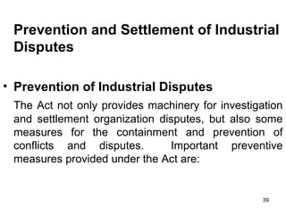 Prevention and Settlement of Industrial
Disputes
• Prevention of Industrial Disputes
The Act not only provides machinery for investigation
and settlement organization disputes, but also some
measures for the containment and prevention of
conflicts and disputes.
Important preventive
measures provided under the Act are:

39

 