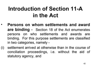 Introduction of Section 11-A
in the Act
•

Persons on whom settlements and award
are binding - Section 18 of the Act enumerates

persons on who settlements and awards are
binding. For this purpose settlements are classified
in two categories, namely (i) settlement arrived at otherwise than in the course of
conciliation proceedings, i.e. without the aid of
statutory agency, and
42

 