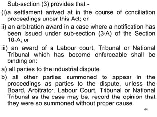 Sub-section (3) provides that (i)a settlement arrived at in the course of conciliation
proceedings under this Act; or
ii) an arbitration award in a case where a notification has
been issued under sub-section (3-A) of the Section
10-A; or
iii) an award of a Labour court, Tribunal or National
Tribunal which has become enforceable shall be
binding on:
a) all parties to the industrial dispute
b) all other parties summoned to appear in the
proceedings as parties to the dispute, unless the
Board, Arbitrator, Labour Court, Tribunal or National
Tribunal as the case may be, record the opinion that
they were so summoned without proper cause.
44

 
