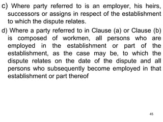 c) Where party referred to is an employer, his heirs,
successors or assigns in respect of the establishment
to which the dispute relates.
d) Where a party referred to in Clause (a) or Clause (b)
is composed of workmen, all persons who are
employed in the establishment or part of the
establishment, as the case may be, to which the
dispute relates on the date of the dispute and all
persons who subsequently become employed in that
establishment or part thereof

45

 