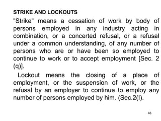 STRIKE AND LOCKOUTS

"Strike" means a cessation of work by body of
persons employed in any industry acting in
combination, or a concerted refusal, or a refusal
under a common understanding, of any number of
persons who are or have been so employed to
continue to work or to accept employment [Sec. 2
(q)].
Lockout means the closing of a place of
employment, or the suspension of work, or the
refusal by an employer to continue to employ any
number of persons employed by him. (Sec.2(I).
46

 