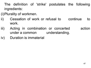 The definition of 'strike' postulates the following
ingredients:
(i)Plurality of workmen.
ii)
Cessation of work or refusal to
continue
to
work.
iii)
Acting in combination or concerted
action
under a common
understanding.
iv)
Duration is immaterial

47

 