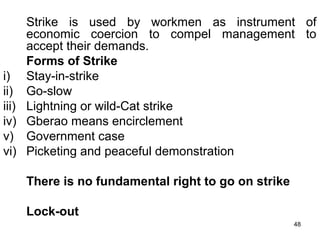 Strike is used by workmen as instrument of
economic coercion to compel management to
accept their demands.
Forms of Strike
i) Stay-in-strike
ii) Go-slow
iii) Lightning or wild-Cat strike
iv) Gberao means encirclement
v) Government case
vi) Picketing and peaceful demonstration
There is no fundamental right to go on strike
Lock-out
48

 