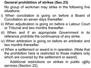 General prohibition of strikes (Sec.23)
No group of workman may strike in the following five
situations:
i) When conciliation is going on before a Board of
Conciliation an seven days thereafter.
ii) When adjudication is going on before a Labour Court
or Tribunal and two months thereafter.
iii) When and if an appropriate Government in its
reference prohibits the continuance of any strike.
iv) When arbitration is going on before an arbitrator and
two months thereafter.
v) When a settlement or award is in operation. (Note that
the prohibition here is restricted to those matters only
which are covered by the settlement or award).
Additional restrictions on strikes in public utility
49
services (Section 22).

 