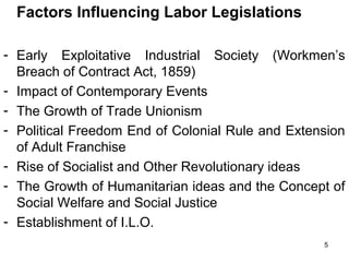 Factors Influencing Labor Legislations
- Early Exploitative Industrial Society (Workmen’s
Breach of Contract Act, 1859)
- Impact of Contemporary Events
- The Growth of Trade Unionism
- Political Freedom End of Colonial Rule and Extension
of Adult Franchise
- Rise of Socialist and Other Revolutionary ideas
- The Growth of Humanitarian ideas and the Concept of
Social Welfare and Social Justice
- Establishment of I.L.O.
5

 
