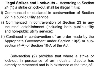 Illegal Strikes and Lock-outs - According to Section
24 (1) a strike or lock-out shall be illegal if it is:
i) Commenced or declared in contravention of Section
22 in a public utility service;
ii) Commenced in contravention of Section 23 in any
industrial establishment (including both public utility
and non-public utility service);
iii) Continued in contravention of an order made by the
Appropriate Government under Section 10(3) or subsection (4-A) of Section 10-A of the Act.
Sub-section (2) provides that where a strike or
lock-out in pursuance of an industrial dispute has
already commenced and is in existence at the time51
of

 