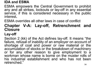 IDA and ESMA
ESMA empowers the Central Government to prohibit
any and all strikes, lockouts or lay-off in any essential
service, if this is considered necessary in the public
interest.
ESMA overrides all other laws in case of conflict

Chapter V-A: Lay-off, Retrenchment and
Closure
Lay-off
Section 2 (kk) of the Act defines lay-off. It means “the
failure, refusal of inability of an employer on account of
shortage of coal and power or raw material or the
accumulation of stocks or the breakdown of machinery
or for any other reason to give employment to a
workman whose name is borne on the muster rolls of
his industrial establishment and who has not been
retrenched.”
54

 