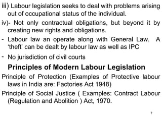 iii) Labour legislation seeks to deal with problems arising
out of occupational status of the individual.
iv)- Not only contractual obligations, but beyond it by
creating new rights and obligations.
- Labour law an operate along with General Law. A
‘theft’ can be dealt by labour law as well as IPC
- No jurisdiction of civil courts

Principles of Modern Labour Legislation
Principle of Protection (Examples of Protective labour
laws in India are: Factories Act 1948)
Principle of Social Justice ( Examples: Contract Labour
(Regulation and Abolition ) Act, 1970.
7

 