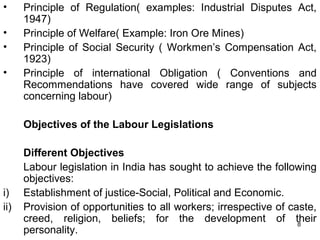 •
•
•
•

Principle of Regulation( examples: Industrial Disputes Act,
1947)
Principle of Welfare( Example: Iron Ore Mines)
Principle of Social Security ( Workmen’s Compensation Act,
1923)
Principle of international Obligation ( Conventions and
Recommendations have covered wide range of subjects
concerning labour)
Objectives of the Labour Legislations

i)
ii)

Different Objectives
Labour legislation in India has sought to achieve the following
objectives:
Establishment of justice-Social, Political and Economic.
Provision of opportunities to all workers; irrespective of caste,
creed, religion, beliefs; for the development of their
8
personality.

 