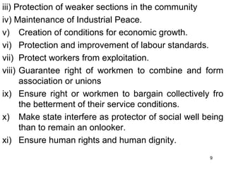 iii) Protection of weaker sections in the community
iv) Maintenance of Industrial Peace.
v) Creation of conditions for economic growth.
vi) Protection and improvement of labour standards.
vii) Protect workers from exploitation.
viii) Guarantee right of workmen to combine and form
association or unions
ix) Ensure right or workmen to bargain collectively fro
the betterment of their service conditions.
x) Make state interfere as protector of social well being
than to remain an onlooker.
xi) Ensure human rights and human dignity.
9

 