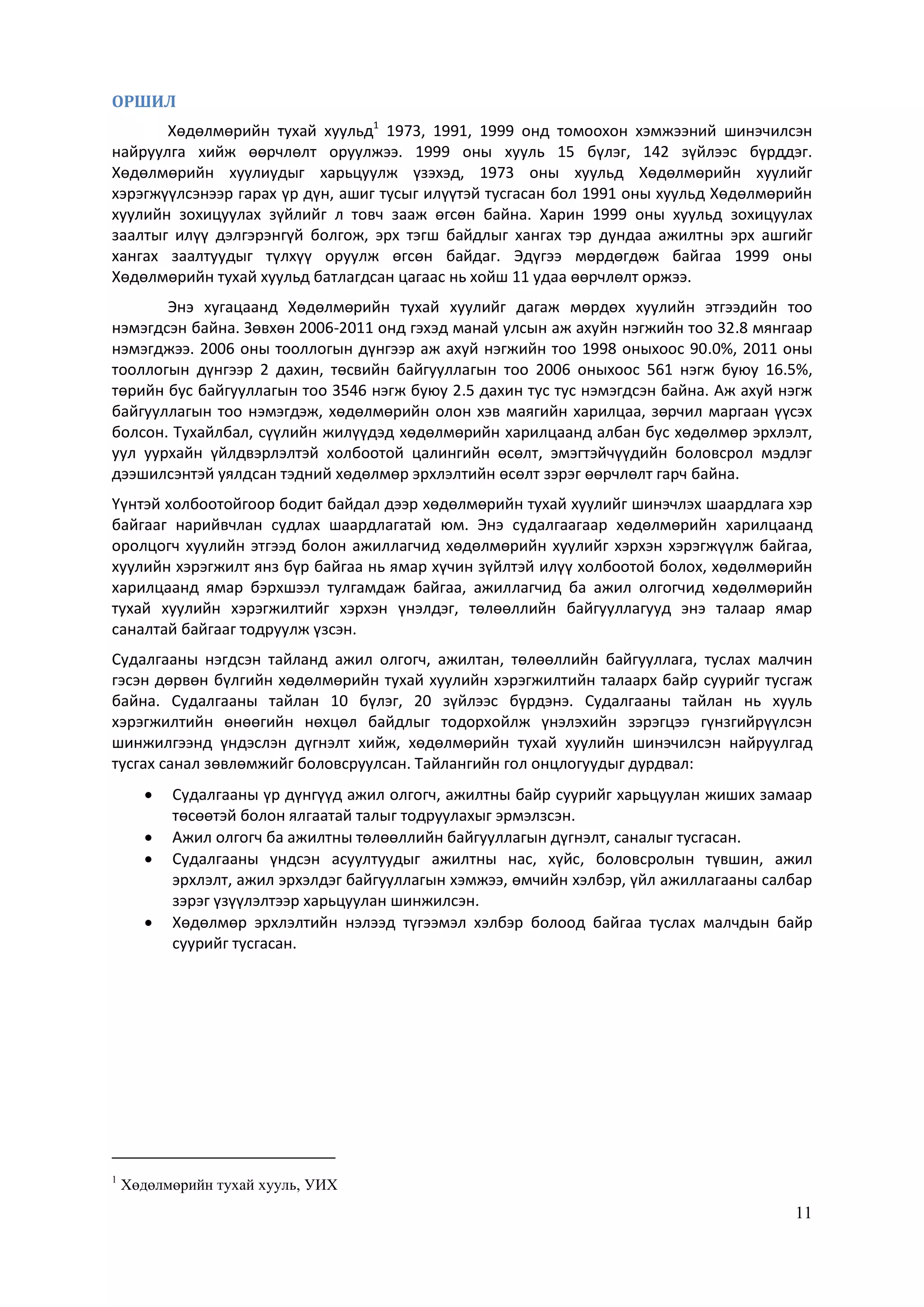 11
ОРШИЛ
Хөдөлмөрийн тухай хуульд1
1973, 1991, 1999 онд томоохон хэмжээний шинэчилсэн
найруулга хийж өөрчлөлт оруулжээ. 1999 оны хууль 15 бүлэг, 142 зүйлээс бүрддэг.
Хөдөлмөрийн хуулиудыг харьцуулж үзэхэд, 1973 оны хуульд Хөдөлмөрийн хуулийг
хэрэгжүүлсэнээр гарах үр дүн, ашиг тусыг илүүтэй тусгасан бол 1991 оны хуульд Хөдөлмөрийн
хуулийн зохицуулах зүйлийг л товч зааж өгсөн байна. Харин 1999 оны хуульд зохицуулах
заалтыг илүү дэлгэрэнгүй болгож, эрх тэгш байдлыг хангах тэр дундаа ажилтны эрх ашгийг
хангах заалтуудыг түлхүү оруулж өгсөн байдаг. Эдүгээ мөрдөгдөж байгаа 1999 оны
Хөдөлмөрийн тухай хуульд батлагдсан цагаас нь хойш 11 удаа өөрчлөлт оржээ.
Энэ хугацаанд Хөдөлмөрийн тухай хуулийг дагаж мөрдөх хуулийн этгээдийн тоо
нэмэгдсэн байна. Зөвхөн 2006-2011 онд гэхэд манай улсын аж ахуйн нэгжийн тоо 32.8 мянгаар
нэмэгджээ. 2006 оны тооллогын дүнгээр аж ахуй нэгжийн тоо 1998 оныхоос 90.0%, 2011 оны
тооллогын дүнгээр 2 дахин, төсвийн байгууллагын тоо 2006 оныхоос 561 нэгж буюу 16.5%,
төрийн бус байгууллагын тоо 3546 нэгж буюу 2.5 дахин тус тус нэмэгдсэн байна. Аж ахуй нэгж
байгууллагын тоо нэмэгдэж, хөдөлмөрийн олон хэв маягийн харилцаа, зөрчил маргаан үүсэх
болсон. Тухайлбал, сүүлийн жилүүдэд хөдөлмөрийн харилцаанд албан бус хөдөлмөр эрхлэлт,
уул уурхайн үйлдвэрлэлтэй холбоотой цалингийн өсөлт, эмэгтэйчүүдийн боловсрол мэдлэг
дээшилсэнтэй уялдсан тэдний хөдөлмөр эрхлэлтийн өсөлт зэрэг өөрчлөлт гарч байна.
Үүнтэй холбоотойгоор бодит байдал дээр хөдөлмөрийн тухай хуулийг шинэчлэх шаардлага хэр
байгааг нарийвчлан судлах шаардлагатай юм. Энэ судалгаагаар хөдөлмөрийн харилцаанд
оролцогч хуулийн этгээд болон ажиллагчид хөдөлмөрийн хуулийг хэрхэн хэрэгжүүлж байгаа,
хуулийн хэрэгжилт янз бүр байгаа нь ямар хүчин зүйлтэй илүү холбоотой болох, хөдөлмөрийн
харилцаанд ямар бэрхшээл тулгамдаж байгаа, ажиллагчид ба ажил олгогчид хөдөлмөрийн
тухай хуулийн хэрэгжилтийг хэрхэн үнэлдэг, төлөөллийн байгууллагууд энэ талаар ямар
саналтай байгааг тодруулж үзсэн.
Судалгааны нэгдсэн тайланд ажил олгогч, ажилтан, төлөөллийн байгууллага, туслах малчин
гэсэн дөрвөн бүлгийн хөдөлмөрийн тухай хуулийн хэрэгжилтийн талаарх байр суурийг тусгаж
байна. Судалгааны тайлан 10 бүлэг, 20 зүйлээс бүрдэнэ. Судалгааны тайлан нь хууль
хэрэгжилтийн өнөөгийн нөхцөл байдлыг тодорхойлж үнэлэхийн зэрэгцээ гүнзгийрүүлсэн
шинжилгээнд үндэслэн дүгнэлт хийж, хөдөлмөрийн тухай хуулийн шинэчилсэн найруулгад
тусгах санал зөвлөмжийг боловсруулсан. Тайлангийн гол онцлогуудыг дурдвал:
 Судалгааны үр дүнгүүд ажил олгогч, ажилтны байр суурийг харьцуулан жиших замаар
төсөөтэй болон ялгаатай талыг тодруулахыг эрмэлзсэн.
 Ажил олгогч ба ажилтны төлөөллийн байгууллагын дүгнэлт, саналыг тусгасан.
 Судалгааны үндсэн асуултуудыг ажилтны нас, хүйс, боловсролын түвшин, ажил
эрхлэлт, ажил эрхэлдэг байгууллагын хэмжээ, өмчийн хэлбэр, үйл ажиллагааны салбар
зэрэг үзүүлэлтээр харьцуулан шинжилсэн.
 Хөдөлмөр эрхлэлтийн нэлээд түгээмэл хэлбэр болоод байгаа туслах малчдын байр
суурийг тусгасан.
1
Хөдөлмөрийн тухай хууль, УИХ
 