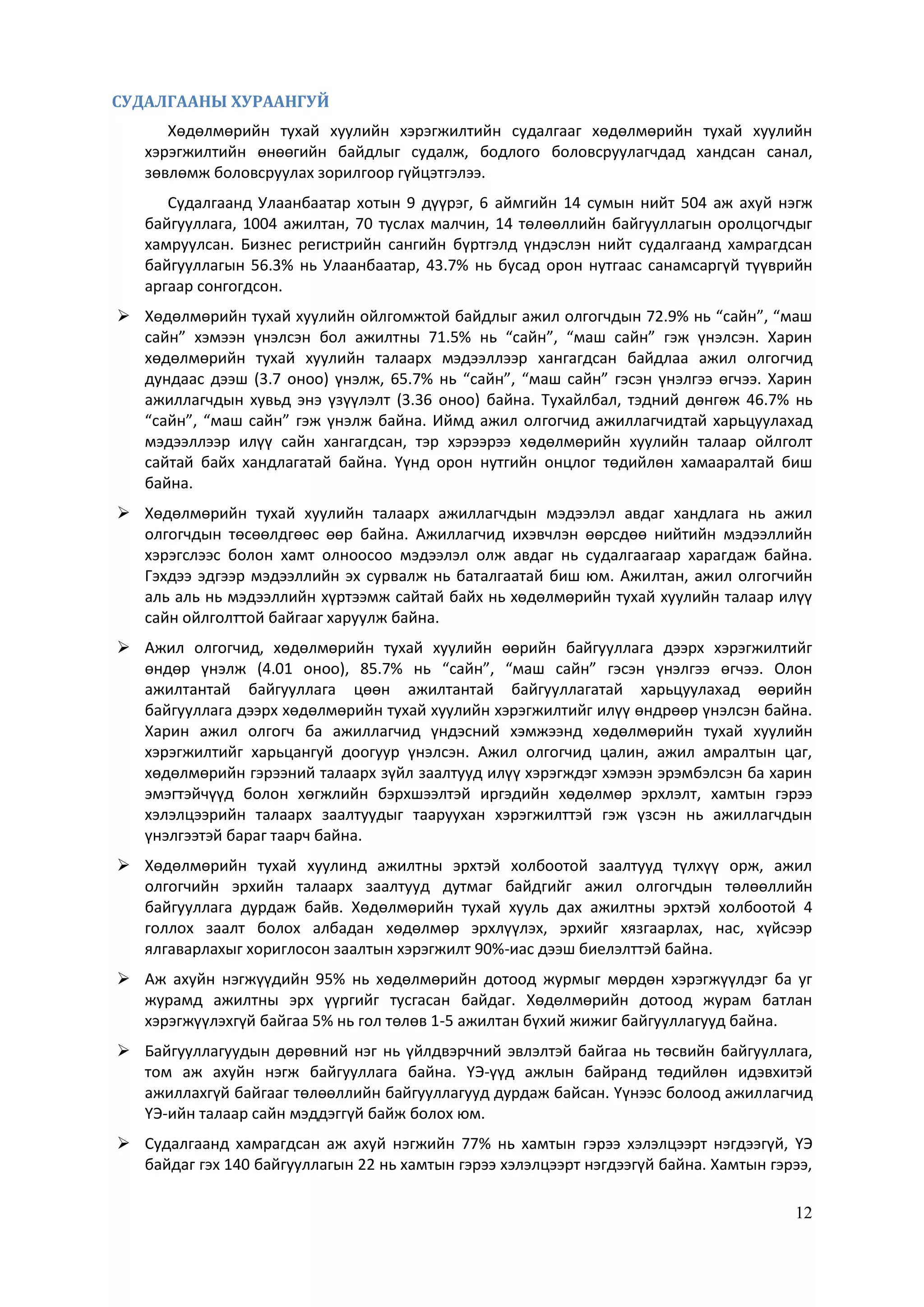 12
СУДАЛГААНЫ ХУРААНГУЙ
Хөдөлмөрийн тухай хуулийн хэрэгжилтийн судалгааг хөдөлмөрийн тухай хуулийн
хэрэгжилтийн өнөөгийн байдлыг судалж, бодлого боловсруулагчдад хандсан санал,
зөвлөмж боловсруулах зорилгоор гүйцэтгэлээ.
Судалгаанд Улаанбаатар хотын 9 дүүрэг, 6 аймгийн 14 сумын нийт 504 аж ахуй нэгж
байгууллага, 1004 ажилтан, 70 туслах малчин, 14 төлөөллийн байгууллагын оролцогчдыг
хамруулсан. Бизнес регистрийн сангийн бүртгэлд үндэслэн нийт судалгаанд хамрагдсан
байгууллагын 56.3% нь Улаанбаатар, 43.7% нь бусад орон нутгаас санамсаргүй түүврийн
аргаар сонгогдсон.
 Хөдөлмөрийн тухай хуулийн ойлгомжтой байдлыг ажил олгогчдын 72.9% нь “сайн”, “маш
сайн” хэмээн үнэлсэн бол ажилтны 71.5% нь “сайн”, “маш сайн” гэж үнэлсэн. Харин
хөдөлмөрийн тухай хуулийн талаарх мэдээллээр хангагдсан байдлаа ажил олгогчид
дундаас дээш (3.7 оноо) үнэлж, 65.7% нь “сайн”, “маш сайн” гэсэн үнэлгээ өгчээ. Харин
ажиллагчдын хувьд энэ үзүүлэлт (3.36 оноо) байна. Тухайлбал, тэдний дөнгөж 46.7% нь
“сайн”, “маш сайн” гэж үнэлж байна. Иймд ажил олгогчид ажиллагчидтай харьцуулахад
мэдээллээр илүү сайн хангагдсан, тэр хэрээрээ хөдөлмөрийн хуулийн талаар ойлголт
сайтай байх хандлагатай байна. Үүнд орон нутгийн онцлог төдийлөн хамааралтай биш
байна.
 Хөдөлмөрийн тухай хуулийн талаарх ажиллагчдын мэдээлэл авдаг хандлага нь ажил
олгогчдын төсөөлдгөөс өөр байна. Ажиллагчид ихэвчлэн өөрсдөө нийтийн мэдээллийн
хэрэгслээс болон хамт олноосоо мэдээлэл олж авдаг нь судалгаагаар харагдаж байна.
Гэхдээ эдгээр мэдээллийн эх сурвалж нь баталгаатай биш юм. Ажилтан, ажил олгогчийн
аль аль нь мэдээллийн хүртээмж сайтай байх нь хөдөлмөрийн тухай хуулийн талаар илүү
сайн ойлголттой байгааг харуулж байна.
 Ажил олгогчид, хөдөлмөрийн тухай хуулийн өөрийн байгууллага дээрх хэрэгжилтийг
өндөр үнэлж (4.01 оноо), 85.7% нь “сайн”, “маш сайн” гэсэн үнэлгээ өгчээ. Олон
ажилтантай байгууллага цөөн ажилтантай байгууллагатай харьцуулахад өөрийн
байгууллага дээрх хөдөлмөрийн тухай хуулийн хэрэгжилтийг илүү өндрөөр үнэлсэн байна.
Харин ажил олгогч ба ажиллагчид үндэсний хэмжээнд хөдөлмөрийн тухай хуулийн
хэрэгжилтийг харьцангуй доогуур үнэлсэн. Ажил олгогчид цалин, ажил амралтын цаг,
хөдөлмөрийн гэрээний талаарх зүйл заалтууд илүү хэрэгждэг хэмээн эрэмбэлсэн ба харин
эмэгтэйчүүд болон хөгжлийн бэрхшээлтэй иргэдийн хөдөлмөр эрхлэлт, хамтын гэрээ
хэлэлцээрийн талаарх заалтуудыг тааруухан хэрэгжилттэй гэж үзсэн нь ажиллагчдын
үнэлгээтэй бараг таарч байна.
 Хөдөлмөрийн тухай хуулинд ажилтны эрхтэй холбоотой заалтууд түлхүү орж, ажил
олгогчийн эрхийн талаарх заалтууд дутмаг байдгийг ажил олгогчдын төлөөллийн
байгууллага дурдаж байв. Хөдөлмөрийн тухай хууль дах ажилтны эрхтэй холбоотой 4
голлох заалт болох албадан хөдөлмөр эрхлүүлэх, эрхийг хязгаарлах, нас, хүйсээр
ялгаварлахыг хориглосон заалтын хэрэгжилт 90%-иас дээш биелэлттэй байна.
 Аж ахуйн нэгжүүдийн 95% нь хөдөлмөрийн дотоод журмыг мөрдөн хэрэгжүүлдэг ба уг
журамд ажилтны эрх үүргийг тусгасан байдаг. Хөдөлмөрийн дотоод журам батлан
хэрэгжүүлэхгүй байгаа 5% нь гол төлөв 1-5 ажилтан бүхий жижиг байгууллагууд байна.
 Байгууллагуудын дөрөвний нэг нь үйлдвэрчний эвлэлтэй байгаа нь төсвийн байгууллага,
том аж ахуйн нэгж байгууллага байна. ҮЭ-үүд ажлын байранд төдийлөн идэвхитэй
ажиллахгүй байгааг төлөөллийн байгууллагууд дурдаж байсан. Үүнээс болоод ажиллагчид
ҮЭ-ийн талаар сайн мэддэггүй байж болох юм.
 Судалгаанд хамрагдсан аж ахуй нэгжийн 77% нь хамтын гэрээ хэлэлцээрт нэгдээгүй, ҮЭ
байдаг гэх 140 байгууллагын 22 нь хамтын гэрээ хэлэлцээрт нэгдээгүй байна. Хамтын гэрээ,
 