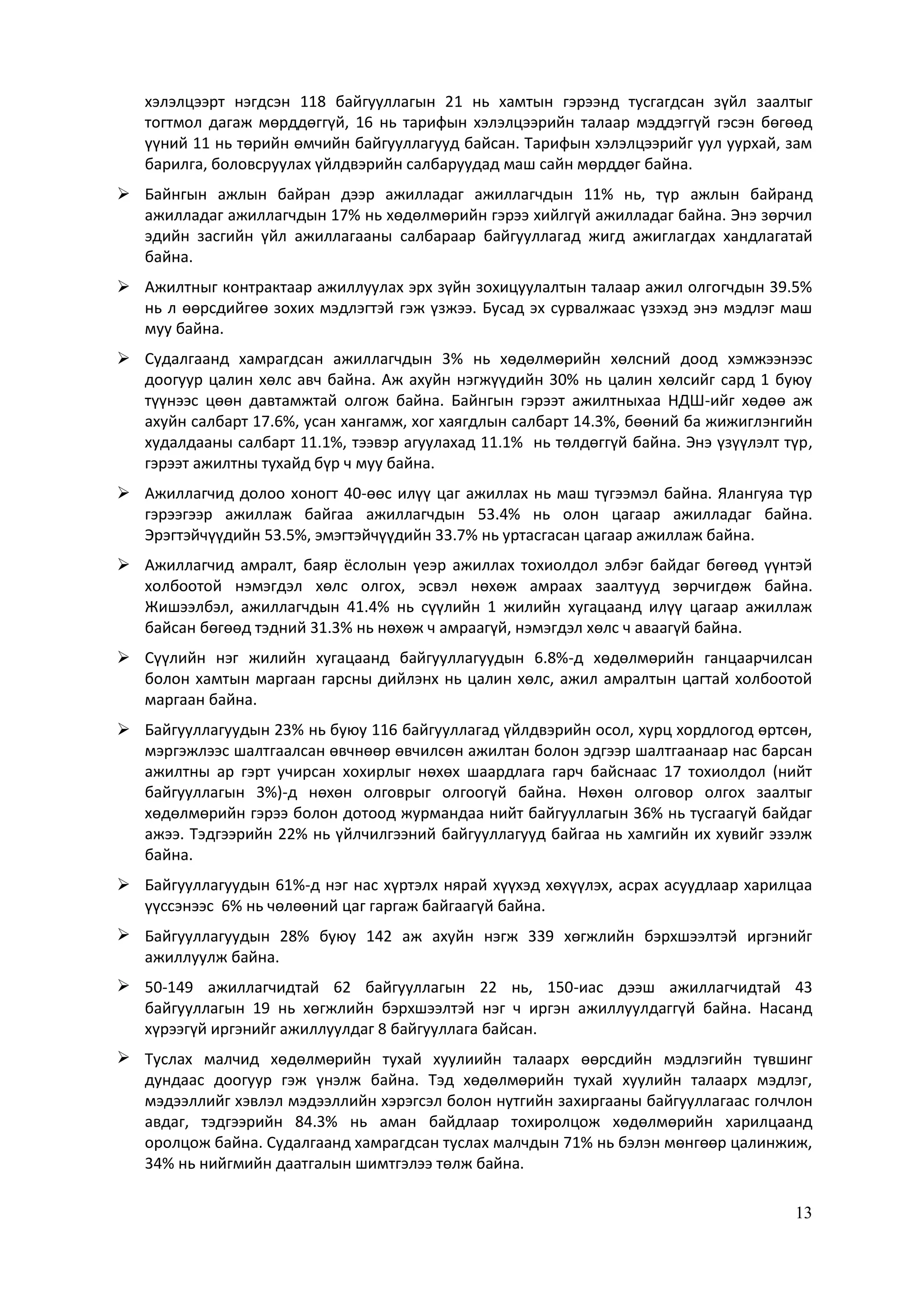 13
хэлэлцээрт нэгдсэн 118 байгууллагын 21 нь хамтын гэрээнд тусгагдсан зүйл заалтыг
тогтмол дагаж мөрддөггүй, 16 нь тарифын хэлэлцээрийн талаар мэддэггүй гэсэн бөгөөд
үүний 11 нь төрийн өмчийн байгууллагууд байсан. Тарифын хэлэлцээрийг уул уурхай, зам
барилга, боловсруулах үйлдвэрийн салбаруудад маш сайн мөрддөг байна.
 Байнгын ажлын байран дээр ажилладаг ажиллагчдын 11% нь, түр ажлын байранд
ажилладаг ажиллагчдын 17% нь хөдөлмөрийн гэрээ хийлгүй ажилладаг байна. Энэ зөрчил
эдийн засгийн үйл ажиллагааны салбараар байгууллагад жигд ажиглагдах хандлагатай
байна.
 Ажилтныг контрактаар ажиллуулах эрх зүйн зохицуулалтын талаар ажил олгогчдын 39.5%
нь л өөрсдийгөө зохих мэдлэгтэй гэж үзжээ. Бусад эх сурвалжаас үзэхэд энэ мэдлэг маш
муу байна.
 Судалгаанд хамрагдсан ажиллагчдын 3% нь хөдөлмөрийн хөлсний доод хэмжээнээс
доогуур цалин хөлс авч байна. Аж ахуйн нэгжүүдийн 30% нь цалин хөлсийг сард 1 буюу
түүнээс цөөн давтамжтай олгож байна. Байнгын гэрээт ажилтныхаа НДШ-ийг хөдөө аж
ахуйн салбарт 17.6%, усан хангамж, хог хаягдлын салбарт 14.3%, бөөний ба жижиглэнгийн
худалдааны салбарт 11.1%, тээвэр агуулахад 11.1% нь төлдөггүй байна. Энэ үзүүлэлт түр,
гэрээт ажилтны тухайд бүр ч муу байна.
 Ажиллагчид долоо хоногт 40-өөс илүү цаг ажиллах нь маш түгээмэл байна. Ялангуяа түр
гэрээгээр ажиллаж байгаа ажиллагчдын 53.4% нь олон цагаар ажилладаг байна.
Эрэгтэйчүүдийн 53.5%, эмэгтэйчүүдийн 33.7% нь уртасгасан цагаар ажиллаж байна.
 Ажиллагчид амралт, баяр ёслолын үеэр ажиллах тохиолдол элбэг байдаг бөгөөд үүнтэй
холбоотой нэмэгдэл хөлс олгох, эсвэл нөхөж амраах заалтууд зөрчигдөж байна.
Жишээлбэл, ажиллагчдын 41.4% нь сүүлийн 1 жилийн хугацаанд илүү цагаар ажиллаж
байсан бөгөөд тэдний 31.3% нь нөхөж ч амраагүй, нэмэгдэл хөлс ч аваагүй байна.
 Сүүлийн нэг жилийн хугацаанд байгууллагуудын 6.8%-д хөдөлмөрийн ганцаарчилсан
болон хамтын маргаан гарсны дийлэнх нь цалин хөлс, ажил амралтын цагтай холбоотой
маргаан байна.
 Байгууллагуудын 23% нь буюу 116 байгууллагад үйлдвэрийн осол, хурц хордлогод өртсөн,
мэргэжлээс шалтгаалсан өвчнөөр өвчилсөн ажилтан болон эдгээр шалтгаанаар нас барсан
ажилтны ар гэрт учирсан хохирлыг нөхөх шаардлага гарч байснаас 17 тохиолдол (нийт
байгууллагын 3%)-д нөхөн олговрыг олгоогүй байна. Нөхөн олговор олгох заалтыг
хөдөлмөрийн гэрээ болон дотоод журмандаа нийт байгууллагын 36% нь тусгаагүй байдаг
ажээ. Тэдгээрийн 22% нь үйлчилгээний байгууллагууд байгаа нь хамгийн их хувийг эзэлж
байна.
 Байгууллагуудын 61%-д нэг нас хүртэлх нярай хүүхэд хөхүүлэх, асрах асуудлаар харилцаа
үүссэнээс 6% нь чөлөөний цаг гаргаж байгаагүй байна.
 Байгууллагуудын 28% буюу 142 аж ахуйн нэгж 339 хөгжлийн бэрхшээлтэй иргэнийг
ажиллуулж байна.
 50-149 ажиллагчидтай 62 байгууллагын 22 нь, 150-иас дээш ажиллагчидтай 43
байгууллагын 19 нь хөгжлийн бэрхшээлтэй нэг ч иргэн ажиллуулдаггүй байна. Насанд
хүрээгүй иргэнийг ажиллуулдаг 8 байгууллага байсан.
 Туслах малчид хөдөлмөрийн тухай хуулиийн талаарх өөрсдийн мэдлэгийн түвшинг
дундаас доогуур гэж үнэлж байна. Тэд хөдөлмөрийн тухай хуулийн талаарх мэдлэг,
мэдээллийг хэвлэл мэдээллийн хэрэгсэл болон нутгийн захиргааны байгууллагаас голчлон
авдаг, тэдгээрийн 84.3% нь аман байдлаар тохиролцож хөдөлмөрийн харилцаанд
оролцож байна. Судалгаанд хамрагдсан туслах малчдын 71% нь бэлэн мөнгөөр цалинжиж,
34% нь нийгмийн даатгалын шимтгэлээ төлж байна.
 