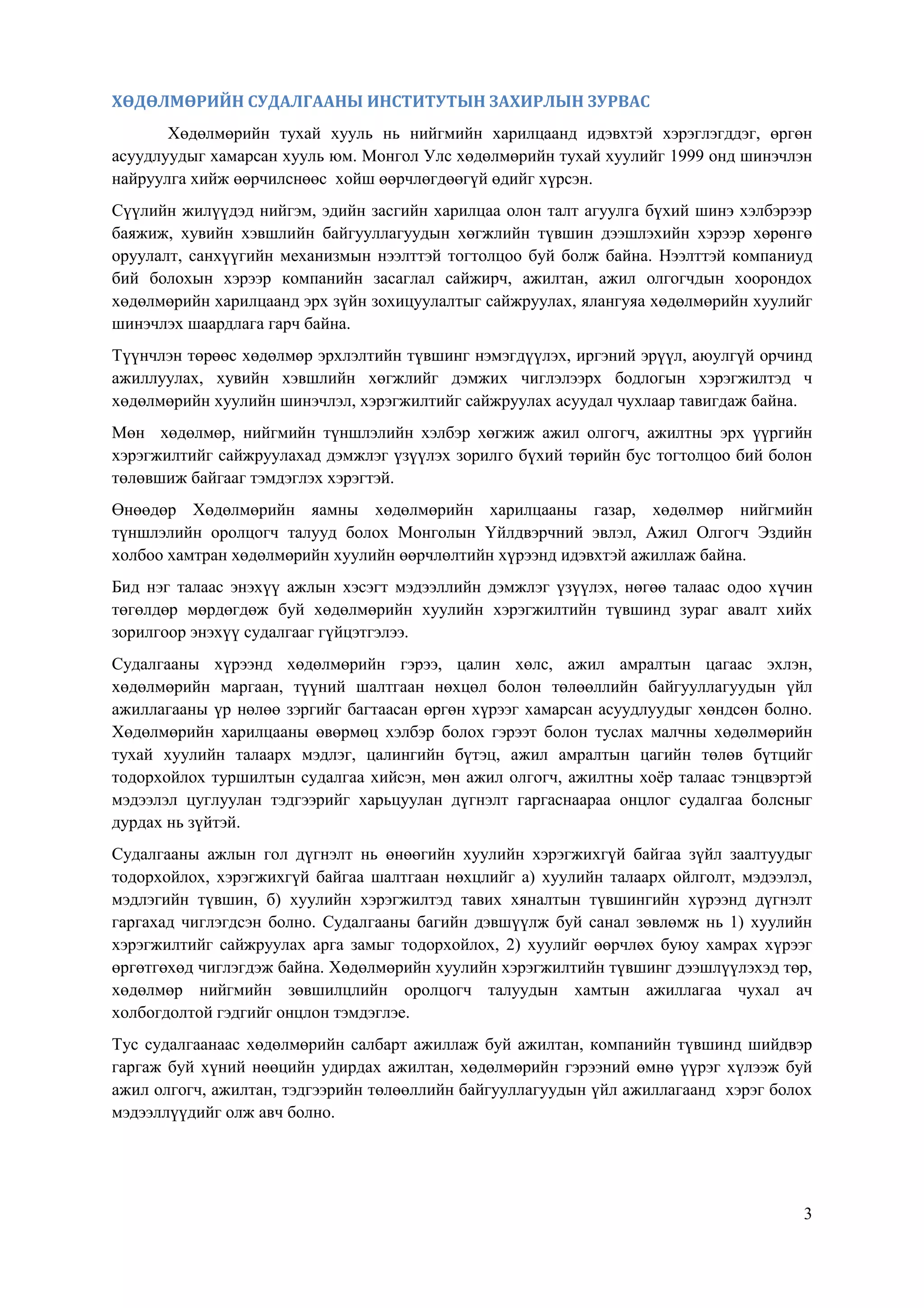 3
ХӨДӨЛМӨРИЙН СУДАЛГААНЫ ИНСТИТУТЫН ЗАХИРЛЫН ЗУРВАС
Хөдөлмөрийн тухай хууль нь нийгмийн харилцаанд идэвхтэй хэрэглэгддэг, өргөн
асуудлуудыг хамарсан хууль юм. Монгол Улс хөдөлмөрийн тухай хуулийг 1999 онд шинэчлэн
найруулга хийж өөрчилснөөс хойш өөрчлөгдөөгүй өдийг хүрсэн.
Сүүлийн жилүүдэд нийгэм, эдийн засгийн харилцаа олон талт агуулга бүхий шинэ хэлбэрээр
баяжиж, хувийн хэвшлийн байгууллагуудын хөгжлийн түвшин дээшлэхийн хэрээр хөрөнгө
оруулалт, санхүүгийн механизмын нээлттэй тогтолцоо буй болж байна. Нээлттэй компаниуд
бий болохын хэрээр компанийн засаглал сайжирч, ажилтан, ажил олгогчдын хоорондох
хөдөлмөрийн харилцаанд эрх зүйн зохицуулалтыг сайжруулах, ялангуяа хөдөлмөрийн хуулийг
шинэчлэх шаардлага гарч байна.
Түүнчлэн төрөөс хөдөлмөр эрхлэлтийн түвшинг нэмэгдүүлэх, иргэний эрүүл, аюулгүй орчинд
ажиллуулах, хувийн хэвшлийн хөгжлийг дэмжих чиглэлээрх бодлогын хэрэгжилтэд ч
хөдөлмөрийн хуулийн шинэчлэл, хэрэгжилтийг сайжруулах асуудал чухлаар тавигдаж байна.
Мөн хөдөлмөр, нийгмийн түншлэлийн хэлбэр хөгжиж ажил олгогч, ажилтны эрх үүргийн
хэрэгжилтийг сайжруулахад дэмжлэг үзүүлэх зорилго бүхий төрийн бус тогтолцоо бий болон
төлөвшиж байгааг тэмдэглэх хэрэгтэй.
Өнөөдөр Хөдөлмөрийн яамны хөдөлмөрийн харилцааны газар, хөдөлмөр нийгмийн
түншлэлийн оролцогч талууд болох Монголын Үйлдвэрчний эвлэл, Ажил Олгогч Эздийн
холбоо хамтран хөдөлмөрийн хуулийн өөрчлөлтийн хүрээнд идэвхтэй ажиллаж байна.
Бид нэг талаас энэхүү ажлын хэсэгт мэдээллийн дэмжлэг үзүүлэх, нөгөө талаас одоо хүчин
төгөлдөр мөрдөгдөж буй хөдөлмөрийн хуулийн хэрэгжилтийн түвшинд зураг авалт хийх
зорилгоор энэхүү судалгааг гүйцэтгэлээ.
Судалгааны хүрээнд хөдөлмөрийн гэрээ, цалин хөлс, ажил амралтын цагаас эхлэн,
хөдөлмөрийн маргаан, түүний шалтгаан нөхцөл болон төлөөллийн байгууллагуудын үйл
ажиллагааны үр нөлөө зэргийг багтаасан өргөн хүрээг хамарсан асуудлуудыг хөндсөн болно.
Хөдөлмөрийн харилцааны өвөрмөц хэлбэр болох гэрээт болон туслах малчны хөдөлмөрийн
тухай хуулийн талаарх мэдлэг, цалингийн бүтэц, ажил амралтын цагийн төлөв бүтцийг
тодорхойлох туршилтын судалгаа хийсэн, мөн ажил олгогч, ажилтны хоѐр талаас тэнцвэртэй
мэдээлэл цуглуулан тэдгээрийг харьцуулан дүгнэлт гаргаснаараа онцлог судалгаа болсныг
дурдах нь зүйтэй.
Судалгааны ажлын гол дүгнэлт нь өнөөгийн хуулийн хэрэгжихгүй байгаа зүйл заалтуудыг
тодорхойлох, хэрэгжихгүй байгаа шалтгаан нөхцлийг а) хуулийн талаарх ойлголт, мэдээлэл,
мэдлэгийн түвшин, б) хуулийн хэрэгжилтэд тавих хяналтын түвшингийн хүрээнд дүгнэлт
гаргахад чиглэгдсэн болно. Судалгааны багийн дэвшүүлж буй санал зөвлөмж нь 1) хуулийн
хэрэгжилтийг сайжруулах арга замыг тодорхойлох, 2) хуулийг өөрчлөх буюу хамрах хүрээг
өргөтгөхөд чиглэгдэж байна. Хөдөлмөрийн хуулийн хэрэгжилтийн түвшинг дээшлүүлэхэд төр,
хөдөлмөр нийгмийн зөвшилцлийн оролцогч талуудын хамтын ажиллагаа чухал ач
холбогдолтой гэдгийг онцлон тэмдэглэе.
Тус судалгаанаас хөдөлмөрийн салбарт ажиллаж буй ажилтан, компанийн түвшинд шийдвэр
гаргаж буй хүний нөөцийн удирдах ажилтан, хөдөлмөрийн гэрээний өмнө үүрэг хүлээж буй
ажил олгогч, ажилтан, тэдгээрийн төлөөллийн байгууллагуудын үйл ажиллагаанд хэрэг болох
мэдээллүүдийг олж авч болно.
 