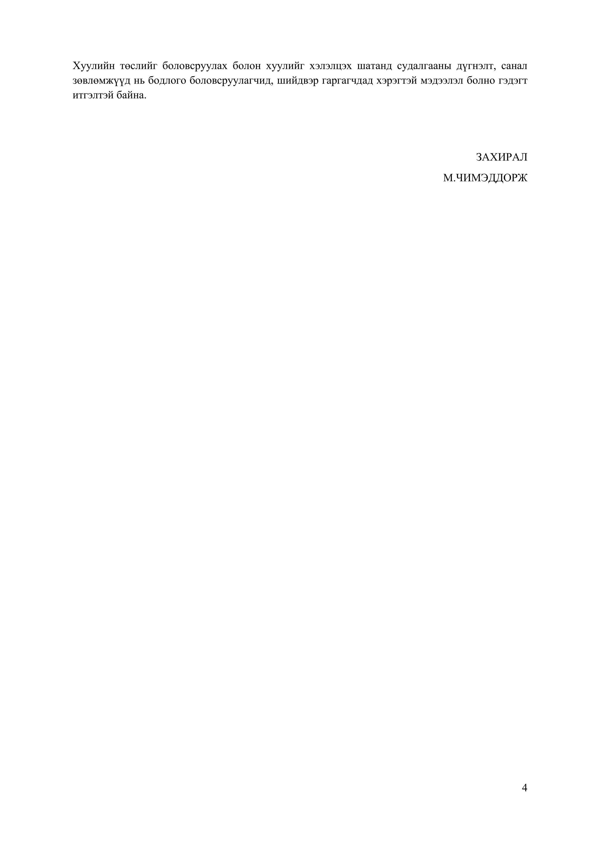 4
Хуулийн төслийг боловсруулах болон хуулийг хэлэлцэх шатанд судалгааны дүгнэлт, санал
зөвлөмжүүд нь бодлого боловсруулагчид, шийдвэр гаргагчдад хэрэгтэй мэдээлэл болно гэдэгт
итгэлтэй байна.
ЗАХИРАЛ
М.ЧИМЭДДОРЖ
 