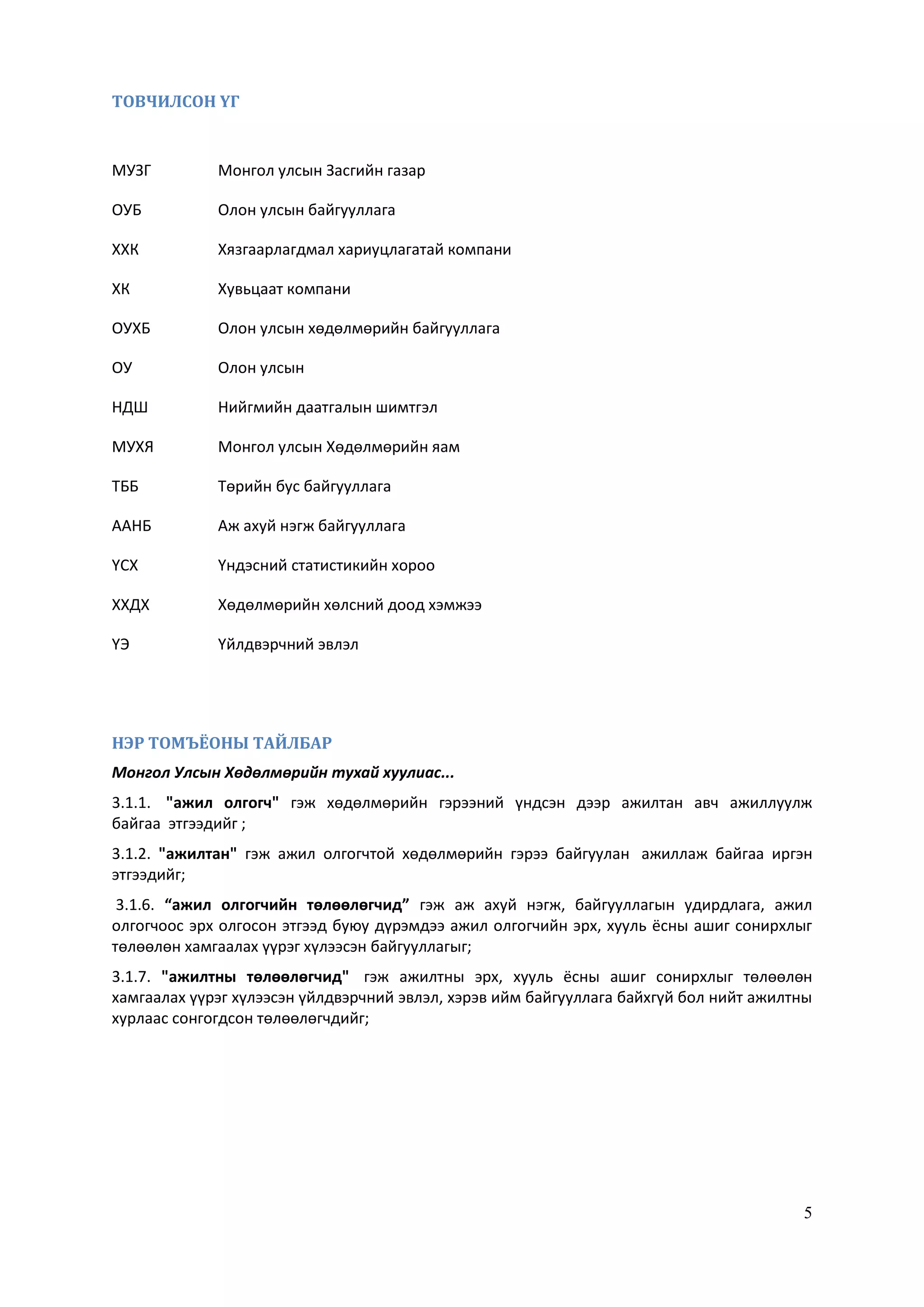 5
ТОВЧИЛСОН ҮГ
МУЗГ Монгол улсын Засгийн газар
ОУБ Олон улсын байгууллага
ХХК Хязгаарлагдмал хариуцлагатай компани
ХК Хувьцаат компани
ОУХБ Олон улсын хөдөлмөрийн байгууллага
ОУ Олон улсын
НДШ Нийгмийн даатгалын шимтгэл
МУХЯ Монгол улсын Хөдөлмөрийн яам
ТББ Төрийн бус байгууллага
ААНБ Аж ахуй нэгж байгууллага
ҮСХ Үндэсний статистикийн хороо
ХХДХ Хөдөлмөрийн хөлсний доод хэмжээ
ҮЭ Үйлдвэрчний эвлэл
НЭР ТОМЪЁОНЫ ТАЙЛБАР
Монгол Улсын Хөдөлмөрийн тухай хуулиас...
3.1.1. "ажил олгогч" гэж хөдөлмөрийн гэрээний үндсэн дээр ажилтан авч ажиллуулж
байгаа этгээдийг ;
3.1.2. "ажилтан" гэж ажил олгогчтой хөдөлмөрийн гэрээ байгуулан ажиллаж байгаа иргэн
этгээдийг;
3.1.6. “ажил олгогчийн төлөөлөгчид” гэж аж ахуй нэгж, байгууллагын удирдлага, ажил
олгогчоос эрх олгосон этгээд буюу дүрэмдээ ажил олгогчийн эрх, хууль ёсны ашиг сонирхлыг
төлөөлөн хамгаалах үүрэг хүлээсэн байгууллагыг;
3.1.7. "ажилтны төлөөлөгчид" гэж ажилтны эрх, хууль ёсны ашиг сонирхлыг төлөөлөн
хамгаалах үүрэг хүлээсэн үйлдвэрчний эвлэл, хэрэв ийм байгууллага байхгүй бол нийт ажилтны
хурлаас сонгогдсон төлөөлөгчдийг;
 