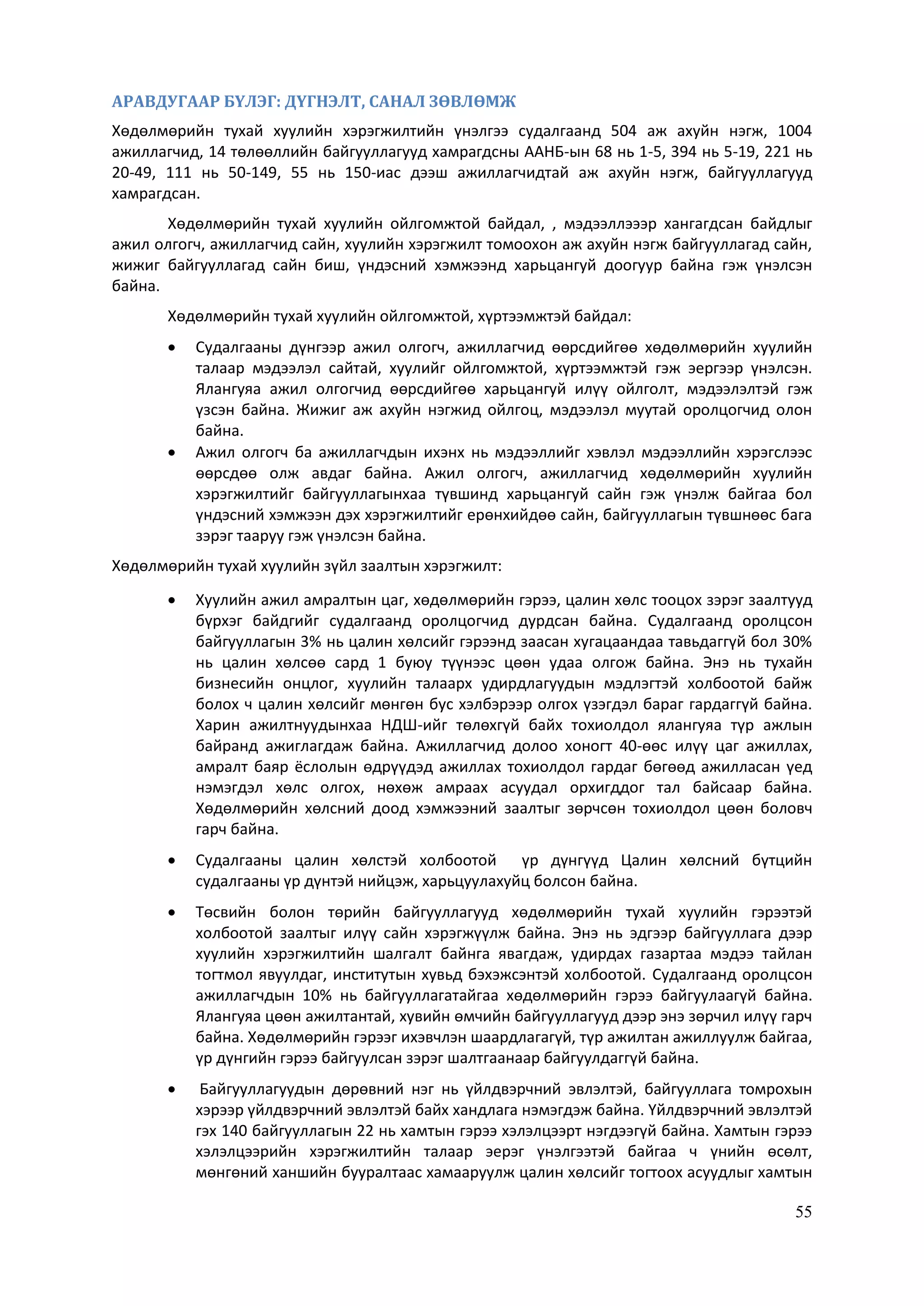 55
АРАВДУГААР БҮЛЭГ: ДҮГНЭЛТ, САНАЛ ЗӨВЛӨМЖ
Хөдөлмөрийн тухай хуулийн хэрэгжилтийн үнэлгээ судалгаанд 504 аж ахуйн нэгж, 1004
ажиллагчид, 14 төлөөллийн байгууллагууд хамрагдсны ААНБ-ын 68 нь 1-5, 394 нь 5-19, 221 нь
20-49, 111 нь 50-149, 55 нь 150-иас дээш ажиллагчидтай аж ахуйн нэгж, байгууллагууд
хамрагдсан.
Хөдөлмөрийн тухай хуулийн ойлгомжтой байдал, , мэдээллэээр хангагдсан байдлыг
ажил олгогч, ажиллагчид сайн, хуулийн хэрэгжилт томоохон аж ахуйн нэгж байгууллагад сайн,
жижиг байгууллагад сайн биш, үндэсний хэмжээнд харьцангуй доогуур байна гэж үнэлсэн
байна.
Хөдөлмөрийн тухай хуулийн ойлгомжтой, хүртээмжтэй байдал:
 Судалгааны дүнгээр ажил олгогч, ажиллагчид өөрсдийгөө хөдөлмөрийн хуулийн
талаар мэдээлэл сайтай, хуулийг ойлгомжтой, хүртээмжтэй гэж эергээр үнэлсэн.
Ялангуяа ажил олгогчид өөрсдийгөө харьцангуй илүү ойлголт, мэдээлэлтэй гэж
үзсэн байна. Жижиг аж ахуйн нэгжид ойлгоц, мэдээлэл муутай оролцогчид олон
байна.
 Ажил олгогч ба ажиллагчдын ихэнх нь мэдээллийг хэвлэл мэдээллийн хэрэгслээс
өөрсдөө олж авдаг байна. Ажил олгогч, ажиллагчид хөдөлмөрийн хуулийн
хэрэгжилтийг байгууллагынхаа түвшинд харьцангуй сайн гэж үнэлж байгаа бол
үндэсний хэмжээн дэх хэрэгжилтийг ерөнхийдөө сайн, байгууллагын түвшнөөс бага
зэрэг тааруу гэж үнэлсэн байна.
Хөдөлмөрийн тухай хуулийн зүйл заалтын хэрэгжилт:
 Хуулийн ажил амралтын цаг, хөдөлмөрийн гэрээ, цалин хөлс тооцох зэрэг заалтууд
бүрхэг байдгийг судалгаанд оролцогчид дурдсан байна. Судалгаанд оролцсон
байгууллагын 3% нь цалин хөлсийг гэрээнд заасан хугацаандаа тавьдаггүй бол 30%
нь цалин хөлсөө сард 1 буюу түүнээс цөөн удаа олгож байна. Энэ нь тухайн
бизнесийн онцлог, хуулийн талаарх удирдлагуудын мэдлэгтэй холбоотой байж
болох ч цалин хөлсийг мөнгөн бус хэлбэрээр олгох үзэгдэл бараг гардаггүй байна.
Харин ажилтнуудынхаа НДШ-ийг төлөхгүй байх тохиолдол ялангуяа түр ажлын
байранд ажиглагдаж байна. Ажиллагчид долоо хоногт 40-өөс илүү цаг ажиллах,
амралт баяр ёслолын өдрүүдэд ажиллах тохиолдол гардаг бөгөөд ажилласан үед
нэмэгдэл хөлс олгох, нөхөж амраах асуудал орхигддог тал байсаар байна.
Хөдөлмөрийн хөлсний доод хэмжээний заалтыг зөрчсөн тохиолдол цөөн боловч
гарч байна.
 Судалгааны цалин хөлстэй холбоотой үр дүнгүүд Цалин хөлсний бүтцийн
судалгааны үр дүнтэй нийцэж, харьцуулахуйц болсон байна.
 Төсвийн болон төрийн байгууллагууд хөдөлмөрийн тухай хуулийн гэрээтэй
холбоотой заалтыг илүү сайн хэрэгжүүлж байна. Энэ нь эдгээр байгууллага дээр
хуулийн хэрэгжилтийн шалгалт байнга явагдаж, удирдах газартаа мэдээ тайлан
тогтмол явуулдаг, институтын хувьд бэхэжсэнтэй холбоотой. Судалгаанд оролцсон
ажиллагчдын 10% нь байгууллагатайгаа хөдөлмөрийн гэрээ байгуулаагүй байна.
Ялангуяа цөөн ажилтантай, хувийн өмчийн байгууллагууд дээр энэ зөрчил илүү гарч
байна. Хөдөлмөрийн гэрээг ихэвчлэн шаардлагагүй, түр ажилтан ажиллуулж байгаа,
үр дүнгийн гэрээ байгуулсан зэрэг шалтгаанаар байгуулдаггүй байна.
 Байгууллагуудын дөрөвний нэг нь үйлдвэрчний эвлэлтэй, байгууллага томрохын
хэрээр үйлдвэрчний эвлэлтэй байх хандлага нэмэгдэж байна. Үйлдвэрчний эвлэлтэй
гэх 140 байгууллагын 22 нь хамтын гэрээ хэлэлцээрт нэгдээгүй байна. Хамтын гэрээ
хэлэлцээрийн хэрэгжилтийн талаар эерэг үнэлгээтэй байгаа ч үнийн өсөлт,
мөнгөний ханшийн бууралтаас хамааруулж цалин хөлсийг тогтоох асуудлыг хамтын
 