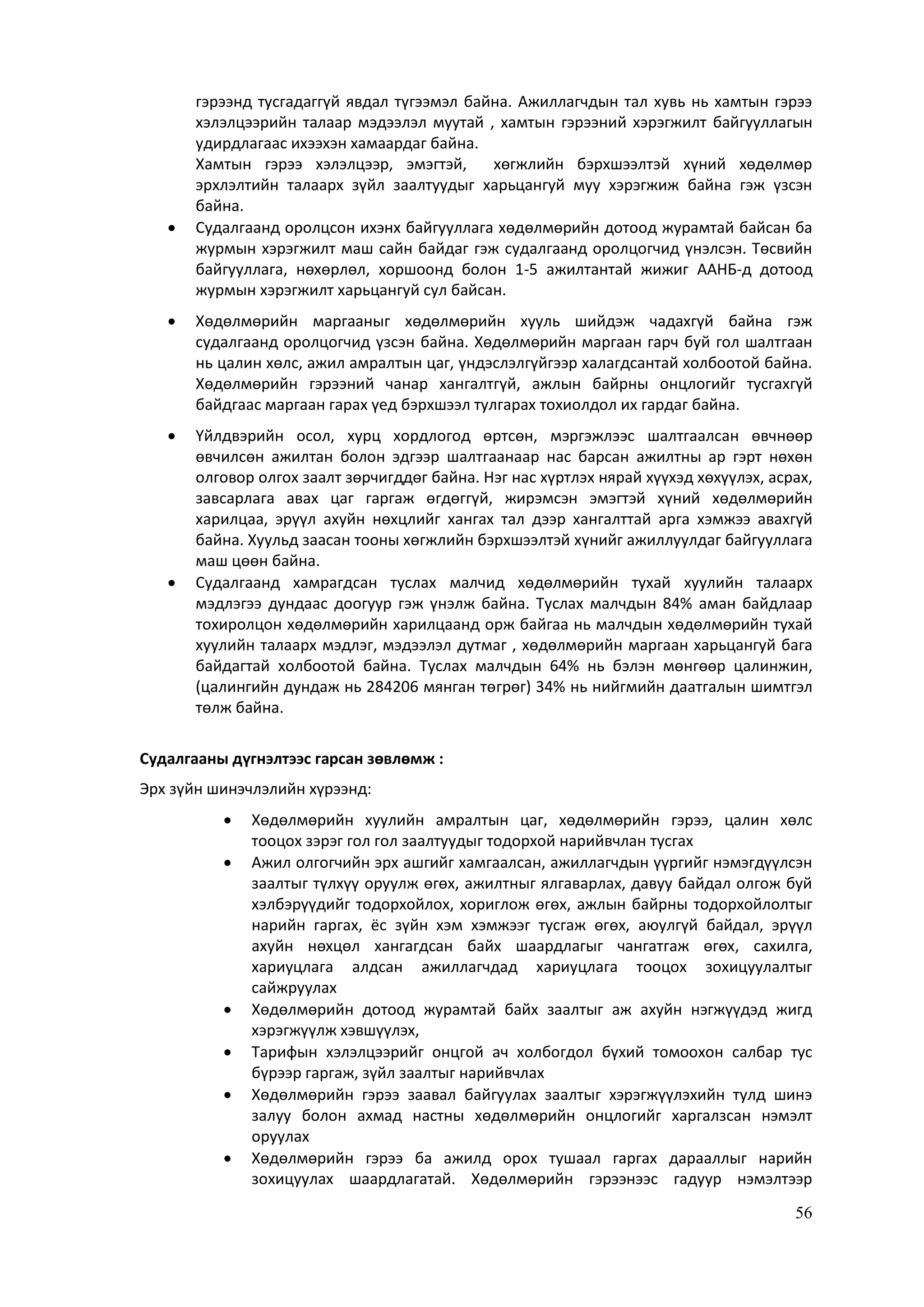 56
гэрээнд тусгадаггүй явдал түгээмэл байна. Ажиллагчдын тал хувь нь хамтын гэрээ
хэлэлцээрийн талаар мэдээлэл муутай , хамтын гэрээний хэрэгжилт байгууллагын
удирдлагаас ихээхэн хамаардаг байна.
Хамтын гэрээ хэлэлцээр, эмэгтэй, хөгжлийн бэрхшээлтэй хүний хөдөлмөр
эрхлэлтийн талаарх зүйл заалтуудыг харьцангуй муу хэрэгжиж байна гэж үзсэн
байна.
 Судалгаанд оролцсон ихэнх байгууллага хөдөлмөрийн дотоод журамтай байсан ба
журмын хэрэгжилт маш сайн байдаг гэж судалгаанд оролцогчид үнэлсэн. Төсвийн
байгууллага, нөхөрлөл, хоршоонд болон 1-5 ажилтантай жижиг ААНБ-д дотоод
журмын хэрэгжилт харьцангуй сул байсан.
 Хөдөлмөрийн маргааныг хөдөлмөрийн хууль шийдэж чадахгүй байна гэж
судалгаанд оролцогчид үзсэн байна. Хөдөлмөрийн маргаан гарч буй гол шалтгаан
нь цалин хөлс, ажил амралтын цаг, үндэслэлгүйгээр халагдсантай холбоотой байна.
Хөдөлмөрийн гэрээний чанар хангалтгүй, ажлын байрны онцлогийг тусгахгүй
байдгаас маргаан гарах үед бэрхшээл тулгарах тохиолдол их гардаг байна.
 Үйлдвэрийн осол, хурц хордлогод өртсөн, мэргэжлээс шалтгаалсан өвчнөөр
өвчилсөн ажилтан болон эдгээр шалтгаанаар нас барсан ажилтны ар гэрт нөхөн
олговор олгох заалт зөрчигддөг байна. Нэг нас хүртлэх нярай хүүхэд хөхүүлэх, асрах,
завсарлага авах цаг гаргаж өгдөггүй, жирэмсэн эмэгтэй хүний хөдөлмөрийн
харилцаа, эрүүл ахуйн нөхцлийг хангах тал дээр хангалттай арга хэмжээ авахгүй
байна. Хуульд заасан тооны хөгжлийн бэрхшээлтэй хүнийг ажиллуулдаг байгууллага
маш цөөн байна.
 Судалгаанд хамрагдсан туслах малчид хөдөлмөрийн тухай хуулийн талаарх
мэдлэгээ дундаас доогуур гэж үнэлж байна. Туслах малчдын 84% аман байдлаар
тохиролцон хөдөлмөрийн харилцаанд орж байгаа нь малчдын хөдөлмөрийн тухай
хуулийн талаарх мэдлэг, мэдээлэл дутмаг , хөдөлмөрийн маргаан харьцангуй бага
байдагтай холбоотой байна. Туслах малчдын 64% нь бэлэн мөнгөөр цалинжин,
(цалингийн дундаж нь 284206 мянган төгрөг) 34% нь нийгмийн даатгалын шимтгэл
төлж байна.
Судалгааны дүгнэлтээс гарсан зөвлөмж :
Эрх зүйн шинэчлэлийн хүрээнд:
 Хөдөлмөрийн хуулийн амралтын цаг, хөдөлмөрийн гэрээ, цалин хөлс
тооцох зэрэг гол гол заалтуудыг тодорхой нарийвчлан тусгах
 Ажил олгогчийн эрх ашгийг хамгаалсан, ажиллагчдын үүргийг нэмэгдүүлсэн
заалтыг түлхүү оруулж өгөх, ажилтныг ялгаварлах, давуу байдал олгож буй
хэлбэрүүдийг тодорхойлох, хориглож өгөх, ажлын байрны тодорхойлолтыг
нарийн гаргах, ёс зүйн хэм хэмжээг тусгаж өгөх, аюулгүй байдал, эрүүл
ахуйн нөхцөл хангагдсан байх шаардлагыг чангатгаж өгөх, сахилга,
хариуцлага алдсан ажиллагчдад хариуцлага тооцох зохицуулалтыг
сайжруулах
 Хөдөлмөрийн дотоод журамтай байх заалтыг аж ахуйн нэгжүүдэд жигд
хэрэгжүүлж хэвшүүлэх,
 Тарифын хэлэлцээрийг онцгой ач холбогдол бүхий томоохон салбар тус
бүрээр гаргаж, зүйл заалтыг нарийвчлах
 Хөдөлмөрийн гэрээ заавал байгуулах заалтыг хэрэгжүүлэхийн тулд шинэ
залуу болон ахмад настны хөдөлмөрийн онцлогийг харгалзсан нэмэлт
оруулах
 Хөдөлмөрийн гэрээ ба ажилд орох тушаал гаргах дарааллыг нарийн
зохицуулах шаардлагатай. Хөдөлмөрийн гэрээнээс гадуур нэмэлтээр
 
