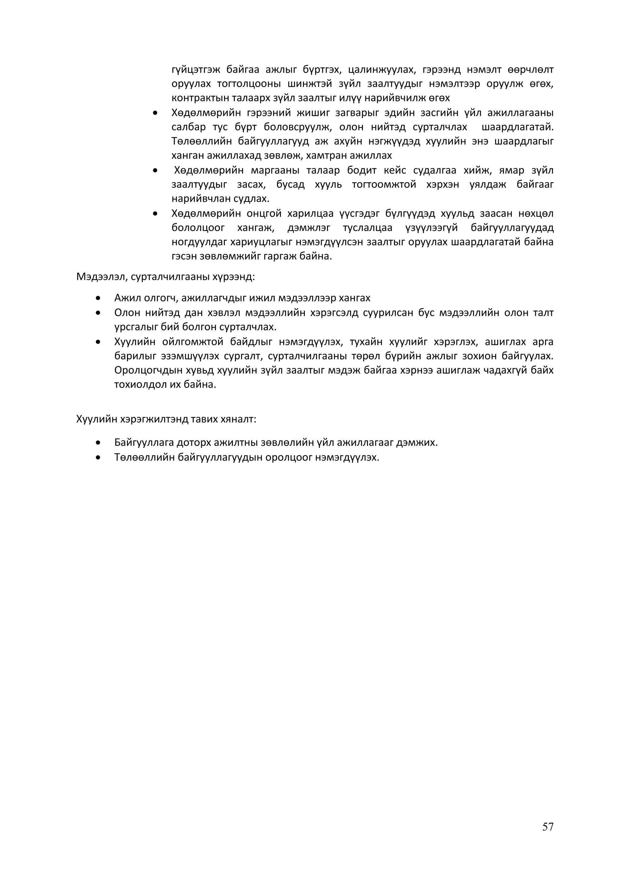 57
гүйцэтгэж байгаа ажлыг бүртгэх, цалинжуулах, гэрээнд нэмэлт өөрчлөлт
оруулах тогтолцооны шинжтэй зүйл заалтуудыг нэмэлтээр оруулж өгөх,
контрактын талаарх зүйл заалтыг илүү нарийвчилж өгөх
 Хөдөлмөрийн гэрээний жишиг загварыг эдийн засгийн үйл ажиллагааны
салбар тус бүрт боловсруулж, олон нийтэд сурталчлах шаардлагатай.
Төлөөллийн байгууллагууд аж ахуйн нэгжүүдэд хуулийн энэ шаардлагыг
ханган ажиллахад зөвлөж, хамтран ажиллах
 Хөдөлмөрийн маргааны талаар бодит кейс судалгаа хийж, ямар зүйл
заалтуудыг засах, бусад хууль тогтоомжтой хэрхэн уялдаж байгааг
нарийвчлан судлах.
 Хөдөлмөрийн онцгой харилцаа үүсгэдэг бүлгүүдэд хуульд заасан нөхцөл
бололцоог хангаж, дэмжлэг туслалцаа үзүүлээгүй байгууллагуудад
ногдуулдаг хариуцлагыг нэмэгдүүлсэн заалтыг оруулах шаардлагатай байна
гэсэн зөвлөмжийг гаргаж байна.
Мэдээлэл, сурталчилгааны хүрээнд:
 Ажил олгогч, ажиллагчдыг ижил мэдээллээр хангах
 Олон нийтэд дан хэвлэл мэдээллийн хэрэгсэлд суурилсан бус мэдээллийн олон талт
урсгалыг бий болгон сурталчлах.
 Хуулийн ойлгомжтой байдлыг нэмэгдүүлэх, тухайн хуулийг хэрэглэх, ашиглах арга
барилыг эзэмшүүлэх сургалт, сурталчилгааны төрөл бүрийн ажлыг зохион байгуулах.
Оролцогчдын хувьд хуулийн зүйл заалтыг мэдэж байгаа хэрнээ ашиглаж чадахгүй байх
тохиолдол их байна.
Хуулийн хэрэгжилтэнд тавих хяналт:
 Байгууллага доторх ажилтны зөвлөлийн үйл ажиллагааг дэмжих.
 Төлөөллийн байгууллагуудын оролцоог нэмэгдүүлэх.
 